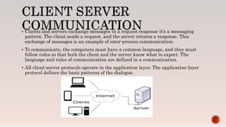  Clients and servers exchange messages in a request response it’s a messaging
pattern. The client sends a request, and the server returns a response. This
exchange of messages is an example of inter-process communication.
 To communicate, the computers must have a common language, and they must
follow rules so that both the client and the server know what to expect. The
language and rules of communication are defined in a communication.
 All client-server protocols operate in the application layer. The application-layer
protocol defines the basic patterns of the dialogue.
 