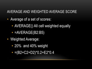 AVERAGE AND WEIGHTED AVERAGE SCORE
• Average of a set of scores:
   • AVERAGE() All cell weighted equally
   • =AVERAGE(B2:B5)
• Weighted Average:
   • 20% and 40% weight
   • =(B2+C2+D2)*0.2+E2*0.4
 
