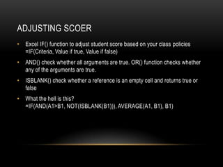 ADJUSTING SCOER
• Excel IF() function to adjust student score based on your class policies
  =IF(Criteria, Value if true, Value if false)
• AND() check whether all arguments are true. OR() function checks whether
  any of the arguments are true.
• ISBLANK() check whether a reference is an empty cell and returns true or
  false
• What the hell is this?
  =IF(AND(A1>B1, NOT(ISBLANK(B1))), AVERAGE(A1, B1), B1)
 
