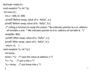 #include <stdio.h>
void swap(int *x, int *y);
int main () {
int a = 100, b= 200;
printf("Before swap, value of a : %dn", a );
printf("Before swap, value of b : %dn", b );
/* calling a function to swap the values.* &a indicates pointer to a ie. address
of variable a and * &b indicates pointer to b ie. address of variable b. */
swap(&a, &b);
printf("After swap, value of a : %dn", a );
printf("After swap, value of b : %dn", b );
return 0; }
void swap(int *x, int *y) {
int temp;
temp = *x; /* save the value at address x */
*x = *y; /* put y into x */
*y = temp; /* put temp into y */
} 18
 