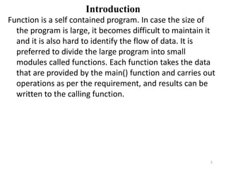 Introduction
Function is a self contained program. In case the size of
the program is large, it becomes difficult to maintain it
and it is also hard to identify the flow of data. It is
preferred to divide the large program into small
modules called functions. Each function takes the data
that are provided by the main() function and carries out
operations as per the requirement, and results can be
written to the calling function.
2
 