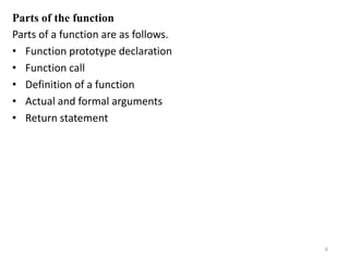 Parts of the function
Parts of a function are as follows.
• Function prototype declaration
• Function call
• Definition of a function
• Actual and formal arguments
• Return statement
6
 
