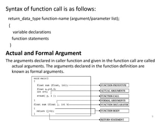 Syntax of function call is as follows:
return_data_type function-name (argument/parameter list);
{
variable declarations
function statements
}
Actual and Formal Argument
The arguments declared in caller function and given in the function call are called
actual arguments. The arguments declared in the function definition are
known as formal arguments.
9
 