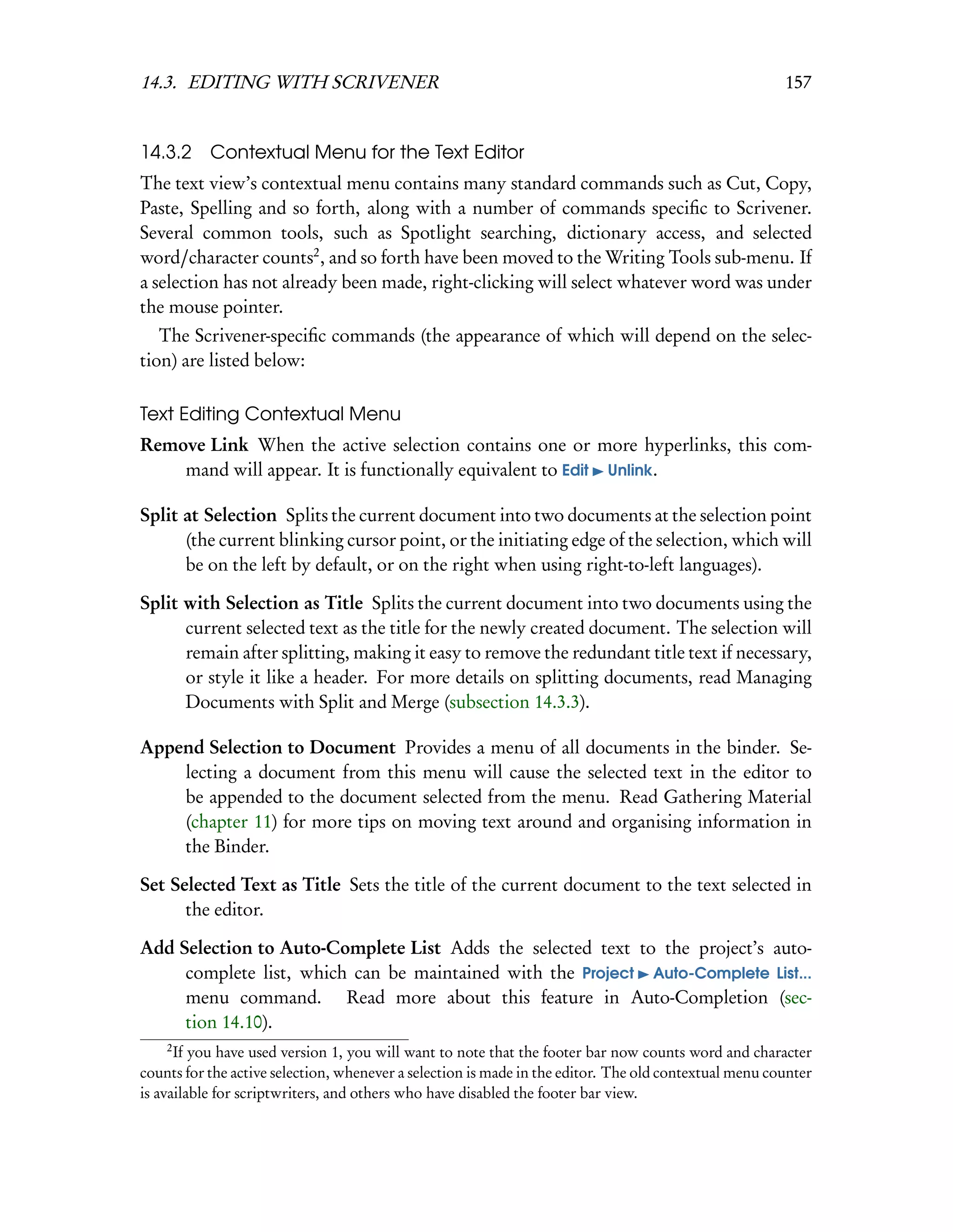 14.3. EDITING WITH SCRIVENER                                                                           157


14.3.2 Contextual Menu for the Text Editor
The text view’s contextual menu contains many standard commands such as Cut, Copy,
Paste, Spelling and so forth, along with a number of commands speciﬁc to Scrivener.
Several common tools, such as Spotlight searching, dictionary access, and selected
word/character counts2 , and so forth have been moved to the Writing Tools sub-menu. If
a selection has not already been made, right-clicking will select whatever word was under
the mouse pointer.
   The Scrivener-speciﬁc commands (the appearance of which will depend on the selec-
tion) are listed below:

Text Editing Contextual Menu
Remove Link When the active selection contains one or more hyperlinks, this com-
    mand will appear. It is functionally equivalent to Edit Unlink.

Split at Selection Splits the current document into two documents at the selection point
      (the current blinking cursor point, or the initiating edge of the selection, which will
      be on the left by default, or on the right when using right-to-left languages).

Split with Selection as Title Splits the current document into two documents using the
      current selected text as the title for the newly created document. The selection will
      remain after splitting, making it easy to remove the redundant title text if necessary,
      or style it like a header. For more details on splitting documents, read Managing
      Documents with Split and Merge (subsection 14.3.3).

Append Selection to Document Provides a menu of all documents in the binder. Se-
    lecting a document from this menu will cause the selected text in the editor to
    be appended to the document selected from the menu. Read Gathering Material
    (chapter 11) for more tips on moving text around and organising information in
    the Binder.

Set Selected Text as Title Sets the title of the current document to the text selected in
      the editor.

Add Selection to Auto-Complete List Adds the selected text to the project’s auto-
     complete list, which can be maintained with the Project Auto-Complete List...
     menu command. Read more about this feature in Auto-Completion (sec-
     tion 14.10).
    2
      If you have used version 1, you will want to note that the footer bar now counts word and character
counts for the active selection, whenever a selection is made in the editor. The old contextual menu counter
is available for scriptwriters, and others who have disabled the footer bar view.
 