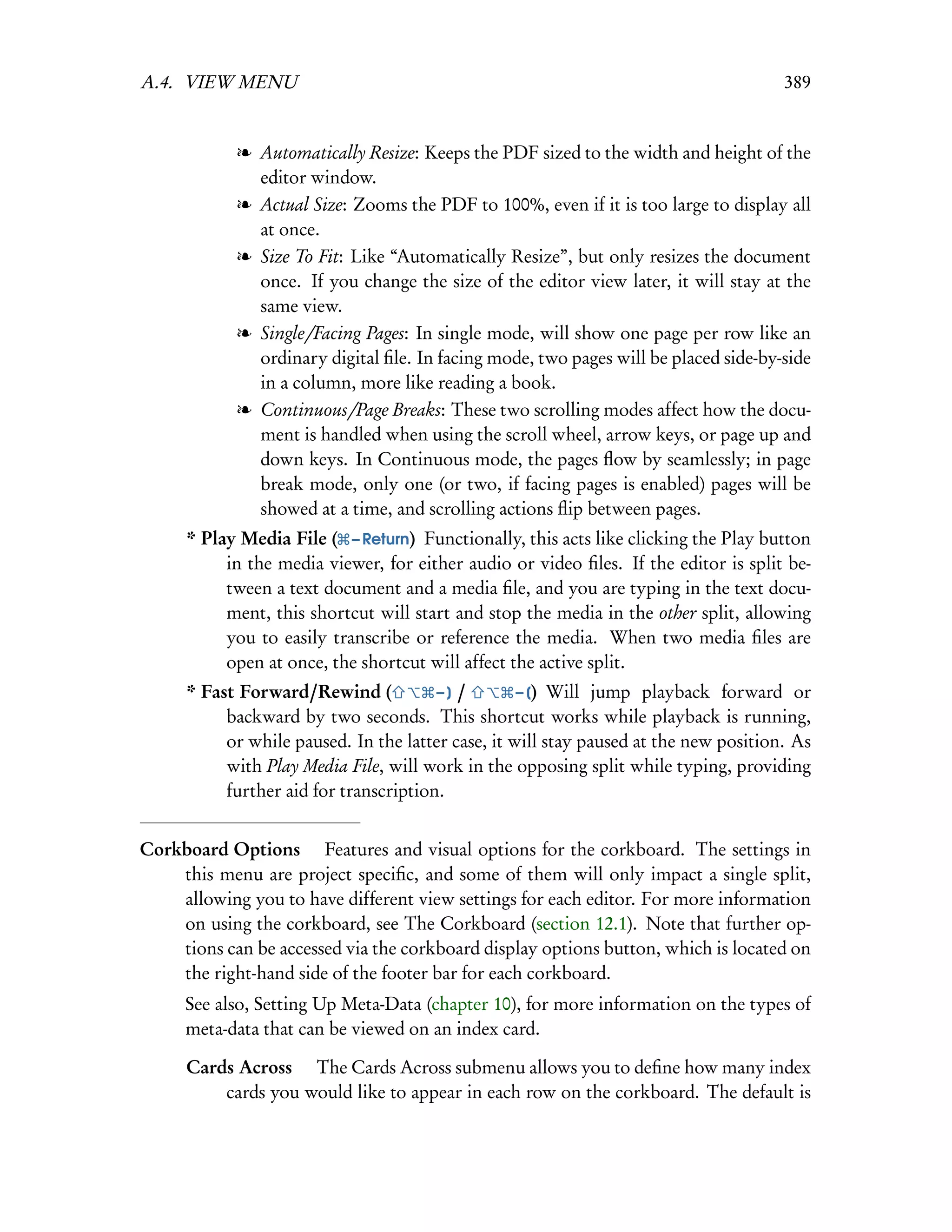 A.4. VIEW MENU                                                                         389


            l Automatically Resize: Keeps the PDF sized to the width and height of the
              editor window.
            l Actual Size: Zooms the PDF to 100%, even if it is too large to display all
              at once.
            l Size To Fit: Like “Automatically Resize”, but only resizes the document
              once. If you change the size of the editor view later, it will stay at the
              same view.
            l Single/Facing Pages: In single mode, will show one page per row like an
              ordinary digital ﬁle. In facing mode, two pages will be placed side-by-side
              in a column, more like reading a book.
            l Continuous/Page Breaks: These two scrolling modes affect how the docu-
              ment is handled when using the scroll wheel, arrow keys, or page up and
              down keys. In Continuous mode, the pages ﬂow by seamlessly; in page
              break mode, only one (or two, if facing pages is enabled) pages will be
              showed at a time, and scrolling actions ﬂip between pages.
      * Play Media File ( – Return) Functionally, this acts like clicking the Play button
           in the media viewer, for either audio or video ﬁles. If the editor is split be-
           tween a text document and a media ﬁle, and you are typing in the text docu-
           ment, this shortcut will start and stop the media in the other split, allowing
           you to easily transcribe or reference the media. When two media ﬁles are
           open at once, the shortcut will affect the active split.
      * Fast Forward/Rewind (           –] /        – [) Will jump playback forward or
           backward by two seconds. This shortcut works while playback is running,
           or while paused. In the latter case, it will stay paused at the new position. As
           with Play Media File, will work in the opposing split while typing, providing
           further aid for transcription.


Corkboard Options  Features and visual options for the corkboard. The settings in
    this menu are project speciﬁc, and some of them will only impact a single split,
    allowing you to have different view settings for each editor. For more information
    on using the corkboard, see The Corkboard (section 12.1). Note that further op-
    tions can be accessed via the corkboard display options button, which is located on
    the right-hand side of the footer bar for each corkboard.
     See also, Setting Up Meta-Data (chapter 10), for more information on the types of
     meta-data that can be viewed on an index card.

      Cards Across  The Cards Across submenu allows you to deﬁne how many index
          cards you would like to appear in each row on the corkboard. The default is
 