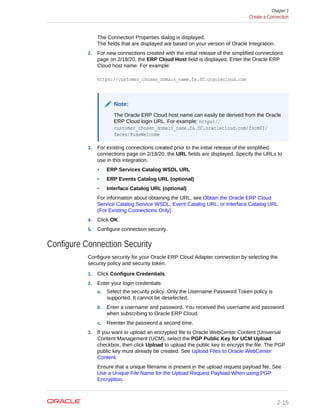 The Connection Properties dialog is displayed.
The fields that are displayed are based on your version of Oracle Integration.
2. For new connections created with the initial release of the simplified connections
page on 2/18/20, the ERP Cloud Host field is displayed. Enter the Oracle ERP
Cloud host name. For example:
https://customer_chosen_domain_name.fa.DC.oraclecloud.com
Note:
The Oracle ERP Cloud host name can easily be derived from the Oracle
ERP Cloud login URL. For example: https://
customer_chosen_domain_name.fa.DC.oraclecloud.com/fscmUI/
faces/FuseWelcome
3. For existing connections created prior to the initial release of the simplified
connections page on 2/18/20, the URL fields are displayed. Specify the URLs to
use in this integration.
• ERP Services Catalog WSDL URL
• ERP Events Catalog URL (optional)
• Interface Catalog URL (optional)
For information about obtaining the URL, see Obtain the Oracle ERP Cloud
Service Catalog Service WSDL, Event Catalog URL, or Interface Catalog URL
(For Existing Connections Only).
4. Click OK.
5. Configure connection security.
Configure Connection Security
Configure security for your Oracle ERP Cloud Adapter connection by selecting the
security policy and security token.
1. Click Configure Credentials.
2. Enter your login credentials:
a. Select the security policy. Only the Username Password Token policy is
supported. It cannot be deselected.
b. Enter a username and password. You received this username and password
when subscribing to Oracle ERP Cloud.
c. Reenter the password a second time.
3. If you want to upload an encrypted file to Oracle WebCenter Content (Universal
Content Management (UCM), select the PGP Public Key for UCM Upload
checkbox, then click Upload to upload the public key to encrypt the file. The PGP
public key must already be created. See Upload Files to Oracle WebCenter
Content.
Ensure that a unique filename is present in the upload request payload file. See
Use a Unique File Name for the Upload Request Payload When using PGP
Encryption.
Chapter 2
Create a Connection
2-15
 