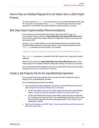 How to Pass an Interface Request ID to an Import Job in a Bulk Import
Process
To add a request ID ({req_id}) as a parameter in the manifest file/properties file, pass
the request ID in a parameter list as {req_id}. This dynamically retrieves the load
request ID in Oracle ERP Cloud and enables the import process to continue.
Bulk Data Import Implementation Recommendations
If you want to use the bulk data import feature with Oracle ERP Cloud, it is
recommended that you select the Import Bulk Data into Oracle ERP Cloud option
on the Actions page of the Adapter Endpoint Configuration Wizard, and not use the
web service APIs.
However, if you instead directly use the ERPIntegrationService web service (and
importBulkData operation) for bulk data imports, ensure that the properties for the
jobOptions parameter are set to values. For example:
<jobOptions>ExtractFileType=ALL,InterfaceDetails=TO_DETERMINE<jobOptions>
The jobOptions parameter is required for all FBDI imports and is required to receive
callbacks.
Note that if you select the Import Bulk Data into Oracle ERP Cloud option on the
Actions page of the Adapter Endpoint Configuration Wizard, this task is not required.
See Using External Data Integration Services for Oracle ERP Cloud of External Data
Integration Services for Oracle Cloud: Overview.
Create a Job Property File for the importBulkData Operation
You can generate the job property file for each job to further simplify the request
payload of the importBulkData operation.
See the following documentation for details:
1. See Using External Data Integration Services for Oracle ERP Cloud of External
Data Integration Services for Oracle Cloud: Overview.
a. Scroll to the bottom and see the Oracle Support Services link under Related
Topics: Using External Data Integration Services for Oracle ERP Cloud.
b. Scroll to the Attachments section at the bottom of the link and see Appendix
12: Creating a Job Property File for the importBulkData Operation in the Using
External Data Integration Services guide appropriate to your Oracle Fusion
Applications release.
2. See Oracle Integration and ERP Cloud - How to get Job Name and Parameters of
ERP Bulk Import Jobs.
Chapter 5
Bulk Import Troubleshooting Issues
5-2
 