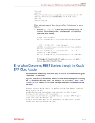 invoking
endpoint
"https://icsprod-axxxxxx.integration.us2.oraclecloud.com:443/
integration/flowsvc/erp/RECVFEEDBACK/v01/" from client;
Security
Subject: HGV_FIN
Raise a service request. Some pointers where the issue may be are as
follows.
* Execute wget endpoint URL from the primary and secondary FIN
common servers and open a CX ticket if needed to troubleshoot.
Check the proxy settings.
$ wget https://icsprod-
a111111.integration.us2.oraclecloud.com/ics/faces/global
--2017-10-17 10:49:39-- https://icsprod-
a111111.integration.us2.oraclecloud.com/ics/faces/global
Resolving marlicsdev-
a111111.integration.us2.oraclecloud.com... 111.11.1.11
Connecting to marlicsdev-
a111111.integration.us2.oraclecloud.com|111.11.1.18|:443...
If the output of the command only says connecting to, open a
service request to resolve the issue.
Error When Discovering REST Services through the Oracle
ERP Cloud Adapter
You can receive the following error when trying to discover REST services through the
Oracle ERP Cloud Adapter.
If you do, verify that you also receive the error outside of Oracle Integration by running
the curl command described in the Goal section of Doc ID 2576807.1 at My Oracle
Support (MOS). If the error occurs, follow the steps in this MOS document to resolve
this issue.
An error occurred while loading the application catalog, ERROR: Exception
while parsing the REST
application catalog fscmRestApp. Error accessing the URL: https://
hostname.oraclecloud.com:443/fscmRestApi/
resources/latest/describe?metadataMode=minimal - received HTTP Response
Code: 400; Reason Bad Request. This
might be because REST APIs are not enabled on the application. Please
contact your Application Administrator.
Chapter 5
Error When Discovering REST Services through the Oracle ERP Cloud Adapter
5-13
 