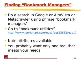 Finding “Bookmark Managers” Do a search in Google or AltaVista or Metacrawler using phrase “bookmark managers” Go to “bookmark utilities”  http://www.looksmart.com/eus1/eus53832/eus171615/eus171694/eus171723/eus171729/r?l&   Note attributes available You probably want only one tool that meets your needs 