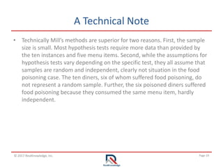 Page 19© 2017 RealKnowledge, Inc.
A Technical Note
• Technically Mill’s methods are superior for two reasons. First, the sample
size is small. Most hypothesis tests require more data than provided by
the ten instances and five menu items. Second, while the assumptions for
hypothesis tests vary depending on the specific test, they all assume that
samples are random and independent, clearly not situation in the food
poisoning case. The ten diners, six of whom suffered food poisoning, do
not represent a random sample. Further, the six poisoned diners suffered
food poisoning because they consumed the same menu item, hardly
independent.
 