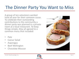 Page 2© 2017 RealKnowledge, Inc.
The Dinner Party You Want to Miss
A group of ten volunteers worked
hard all year for their common cause.
To celebrate their outstanding
contributions to the community a
dinner party was planned in a private
room at a local restaurant. To keep
things simple, they all agreed to a
common menu that included:
• Pate
• Caesar Salad
• Asparagus
• Beef Wellington
• Chocolate Mousse
 