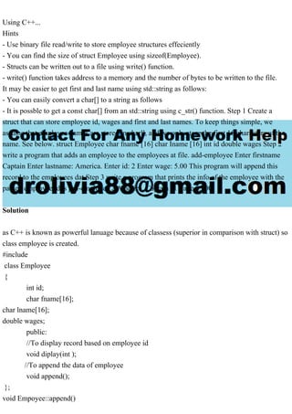 Using C++...
Hints
- Use binary file read/write to store employee structures effeciently
- You can find the size of struct Employee using sizeof(Employee).
- Structs can be written out to a file using write() function.
- write() function takes address to a memory and the number of bytes to be written to the file.
It may be easier to get first and last name using std::string as follows:
- You can easily convert a char[] to a string as follows
- It is possble to get a const char[] from an std::string using c_str() function. Step 1 Create a
struct that can store employee id, wages and first and last names. To keep things simple, we
assume that employee names are stored in charll, and we only store the first 16 characters of the
name. See below. struct Employee char fname [16] char Iname [16] int id double wages Step 2
write a program that adds an employee to the employees at file. add-employee Enter firstname
Captain Enter lastname: America. Enter id: 2 Enter wage: 5.00 This program will append this
record to the employees dat Step 3 write a program that prints the info of the employee with the
passed employee id. s prn-employee 2 America, Captain id wage $5.00
Solution
as C++ is known as powerful lanuage because of classess (superior in comparison with struct) so
class employee is created.
#include
class Employee
{
int id;
char fname[16];
char lname[16];
double wages;
public:
//To display record based on employee id
void diplay(int );
//To append the data of employee
void append();
};
void Empoyee::append()
 