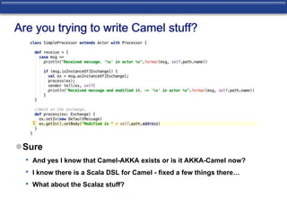 Are you trying to write Camel stuff? 
Sure 
• And yes I know that Camel-AKKA exists or is it AKKA-Camel now? 
• I know there is a Scala DSL for Camel - fixed a few things there… 
• What about the Scalaz stuff? 
 