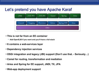 Let’s pretend you have Apache Karaf 
This is not far from an EE container 
• Add OpenEJB if you want and you’ll have a full stack 
It contains a web-services layer 
Dependency injection services 
OSGi integration and legacy (JBI) support (Don’t use that. - Seriously…) 
Camel for routing, transformation and mediation 
Aries and Spring for EE support, JNDI, TX, JPA 
Web-app deployment support 
 