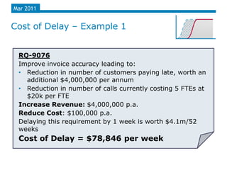 Mar 2011


Cost of Delay – Example 1


 RQ-9076
 Improve invoice accuracy leading to:
 • Reduction in number of customers paying late, worth an
   additional $4,000,000 per annum
 • Reduction in number of calls currently costing 5 FTEs at
   $20k per FTE
 Increase Revenue: $4,000,000 p.a.
 Reduce Cost: $100,000 p.a.
 Delaying this requirement by 1 week is worth $4.1m/52
 weeks
 Cost of Delay = $78,846 per week
 