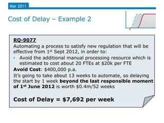 Mar 2011


Cost of Delay – Example 2


 RQ-9077
 Automating a process to satisfy new regulation that will be
 effective from 1st Sept 2012, in order to:
 • Avoid the additional manual processing resource which is
     estimated to cost about 20 FTEs at $20k per FTE
 Avoid Cost: $400,000 p.a.
 It‟s going to take about 13 weeks to automate, so delaying
 the start by 1 week beyond the last responsible moment
 of 1st June 2012 is worth $0.4m/52 weeks

 Cost of Delay = $7,692 per week
 
