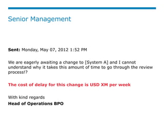 Senior Management



Sent: Monday, May 07, 2012 1:52 PM


We are eagerly awaiting a change to [System A] and I cannot
understand why it takes this amount of time to go through the review
process!?


The cost of delay for this change is USD XM per week


With kind regards 
Head of Operations BPO
 