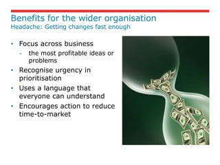 Benefits for the wider organisation
Headache: Getting changes fast enough

• Focus across business
  -   the most profitable ideas or
      problems
• Recognise urgency in
  prioritisation
• Uses a language that
  everyone can understand
• Encourages action to reduce
  time-to-market
 