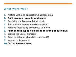 What went well?
1. Piloting with one application/business area
2. Quid pro quo - quality and speed
3. Flexibility via Dynamic Priority List
4. Softly, softly, catchy, monkey approach
5. Relative first; using economics to inform
6. Four benefit types help guide thinking about value
7. Dial up the use of numbers
8. Drive to dollars (what data is needed?)
9. Manual to Automated
10.CoD at Feature Level
 