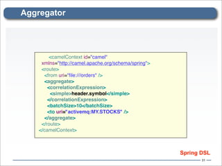 Aggregator




         <camelContext id="camel"
     xmlns="http://camel.apache.org/schema/spring">
     <route>
      <from uri="ﬁle:///orders" />
      <aggregate>
        <correlationExpression>
         <simple>header.symbol</simple>
        </correlationExpression>
        <batchSize>10</batchSize>
        <to uri="activemq:MY.STOCKS" />
       </aggregate>
     </route>
    </camelContext>



                                                      Spring DSL
                                                             31
 