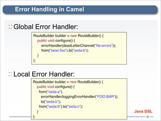 Error Handling in Camel

:: Global Error Handler:
        RouteBuilder builder = new RouteBuilder() {
            public void conﬁgure() {
                errorHandler(deadLetterChannel("ﬁle:errors"));
                from("bean:foo").to("seda:b");
          }
        };



:: Local Error Handler:
        RouteBuilder builder = new RouteBuilder() {
            public void conﬁgure() {
              from("seda:a").
                errorHandler(loggingErrorHandler("FOO.BAR")).
                to("seda:b");
              from("seda:b").to("seda:c");
          }                                                      Java DSL
        };                                                            42
 