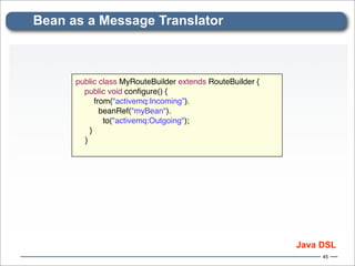 Bean as a Message Translator



      public class MyRouteBuilder extends RouteBuilder {
        public void conﬁgure() {
            from("activemq:Incoming”).
              beanRef("myBean").
               to("activemq:Outgoing");
          }
        }




                                                           Java DSL
                                                                45
 