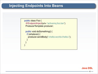 Injecting Endpoints Into Beans


        public class Foo {
         @EndpointInject(uri= “activemq:foo.bar”)
         ProducerTemplate producer;

            public void doSomething() {
              if (whatever) {
                producer.sendBody(“<hello>world</hello>”);
              }
            }
        }




                                                             Java DSL
                                                                  49
 