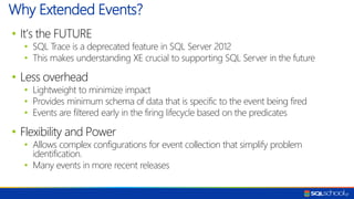 • It’s the FUTURE
• SQL Trace is a deprecated feature in SQL Server 2012
• This makes understanding XE crucial to supporting SQL Server in the future
• Less overhead
• Lightweight to minimize impact
• Provides minimum schema of data that is specific to the event being fired
• Events are filtered early in the firing lifecycle based on the predicates
• Flexibility and Power
• Allows complex configurations for event collection that simplify problem
identification.
• Many events in more recent releases
Why Extended Events?
 