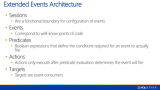 • Sessions
• Are a functional boundary for configuration of events
• Events
• Correspond to well-know points of code
• Predicates
• Boolean expressions that define the conditions required for an event to actually
fire
• Actions
• Actions only execute after predicate evaluation determines the event will fire
• Targets
• Targets are event consumers
Extended Events Architecture
 