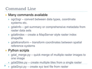 Command LineMany commands availableogr2ogr – convert between data types, coordinate systems etc.gdalinfo – get summary or comprehensive metadata from raster data setsgdaltindex – create a MapServer style raster index shapefilegdaltransform – transform coordinates between spatial reference systemsPython scriptsgdal_merge.py – quick merge of multiple raster images to one imagegdal2tiles.py – create multiple tiles from a single rastergdal2xyz.py – create xyz text file from raster