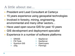 A little about me...President and Lead Consultant at Carteryx15 years experience using geospatial technologiesInvolved in forestry, mining, engineering, environmental and many other sectors...Have used open source GIS for past 10 yearsGIS development and deployment specialistExperience in a number of software platforms