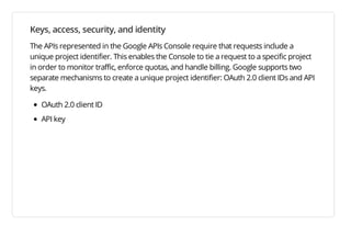 Keys, access, security, and identity
The APIs represented in the Google APIs Console require that requests include a
unique project identifier. This enables the Console to tie a request to a specific project
in order to monitor traffic, enforce quotas, and handle billing. Google supports two
separate mechanisms to create a unique project identifier: OAuth 2.0 client IDs and API
keys.

   OAuth 2.0 client ID
   API key
 