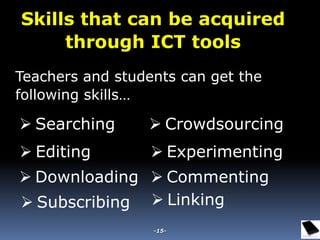 Teachers and students can get the
following skills…
 Searching
 Editing
 Downloading
 Subscribing  Linking
 Experimenting
 Commenting
 Crowdsourcing
Skills that can be acquired
through ICT tools
-15-
 