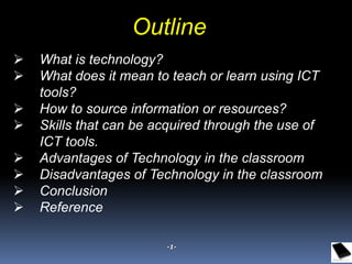 Outline
 What is technology?
 What does it mean to teach or learn using ICT
tools?
 How to source information or resources?
 Skills that can be acquired through the use of
ICT tools.
 Advantages of Technology in the classroom
 Disadvantages of Technology in the classroom
 Conclusion
 Reference
-1-
 
