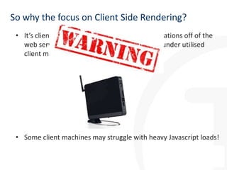 So why the focus on Client Side Rendering?
• It’s client side, moving the impact of customisations off of the
web server and onto the often powerful and under utilised
client machine

• Some client machines may struggle with heavy Javascript loads!

 