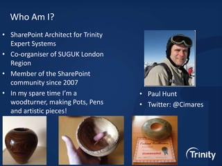 Who Am I?
• SharePoint Architect for Trinity
Expert Systems
• Co-organiser of SUGUK London
Region
• Member of the SharePoint
community since 2007
• In my spare time I’m a
woodturner, making Pots, Pens
and artistic pieces!

• Paul Hunt
• Twitter: @Cimares

 