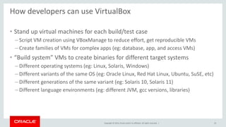 Copyright © 2014, Oracle and/or its affiliates. All rights reserved. |
How developers can use VirtualBox
• Stand up virtual machines for each build/test case
– Script VM creation using VBoxManage to reduce effort, get reproducible VMs
– Create families of VMs for complex apps (eg: database, app, and access VMs)
• “Build system” VMs to create binaries for different target systems
– Different operating systems (eg: Linux, Solaris, Windows)
– Different variants of the same OS (eg: Oracle Linux, Red Hat Linux, Ubuntu, SuSE, etc)
– Different generations of the same variant (eg: Solaris 10, Solaris 11)
– Different language environments (eg: different JVM, gcc versions, libraries)
33
 