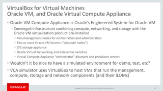 Copyright © 2014, Oracle and/or its affiliates. All rights reserved. |
VirtualBox for Virtual Machines
Oracle VM, and Oracle Virtual Compute Appliance
• Oracle VM Compute Appliance is Oracle’s Engineered System for Oracle VM
– Converged Infrastructure combining compute, networking, and storage with the
Oracle VM virtualization product pre-installed
• Two management nodes for orchestration and administration
• Two or more Oracle VM Servers (“compute nodes”)
• ZFS storage appliance
• Oracle Virtual Networking and datacenter switches
• Virtual Compute Appliance “orchestrator” discovers and provisions servers
• Wouldn’t it be nice to have a simulated environment for demo, test, etc?
• VCA simulator uses VirtualBox to host VMs that run the management,
compute, storage and network components (and their iLOMs)
38
 