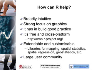 How can R help?Broadly intuitiveStrong focus on graphicsIt has in build good practiceIt’s free and cross-platformhttp://cran.r-project.org/Extendable and customisableLibraries for mapping, spatial statistics, spatial regression, geostatistics, etc.Large user community