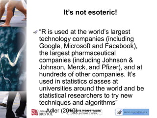 It’s not esoteric!“R is used at the world’s largest technology companies (including Google, Microsoft and Facebook), the largest pharmaceutical companies (including Johnson & Johnson, Merck, and Pfizer), and at hundreds of other companies. It’s used in statistics classes at universities around the world and be statistical researchers to try new techniques and algorithms”Adler (2010)