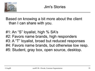 11Aug08 userR! 08 - Porzak, Customer Segmentation 59
Jim's Stories
Based on knowing a bit more about the client
than I can share with you.
#1: An “S” loyalist, high % SA's
#2: Favors name brands, high responders
#3: A “T” loyalist, broad but reduced responses
#4: Favors name brands, but otherwise low resp.
#5: Student, gray box, open source, desktop.
 