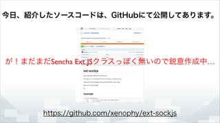 今日、紹介したソースコードは、GitHubにて公開してあります。

が！まだまだSencha Ext JSクラスっぽく無いので鋭意作成中…

https://github.com/xenophy/ext-sockjs

 