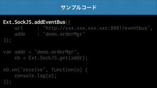サンプルコード

Ext.SockJS.addEventBus({
url
: 'http://xxx.xxx.xxx.xxx:8081/eventbus',
addr
: 'demo.orderMgr'
});
!

var addr = 'demo.orderMgr',
eb = Ext.SockJS.get(addr);
!

eb.on('receive', function(o) {
console.log(o);
});

 