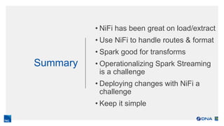 Summary
• NiFi has been great on load/extract
• Use NiFi to handle routes & format
• Spark good for transforms
• Operationalizing Spark Streaming
is a challenge
• Deploying changes with NiFi a
challenge
• Keep it simple
 