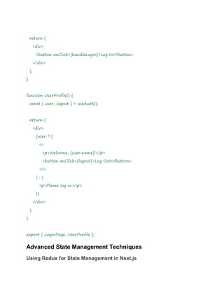 return (
<div>
<button onClick={handleLogin}>Log In</button>
</div>
);
}
function UserProfile() {
const { user, logout } = useAuth();
return (
<div>
{user ? (
<>
<p>Welcome, {user.name}!</p>
<button onClick={logout}>Log Out</button>
</>
) : (
<p>Please log in.</p>
)}
</div>
);
}
export { LoginPage, UserProfile };
Advanced State Management Techniques
Using Redux for State Management in Next.js
 