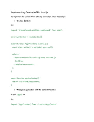 Implementing Context API in Next.js
To implement the Context API in a Next.js application, follow these steps:
● Create a Context:
jsx
import { createContext, useState, useContext } from 'react';
const AppContext = createContext();
export function AppProvider({ children }) {
const [state, setState] = useState({ user: null });
return (
<AppContext.Provider value={{ state, setState }}>
{children}
</AppContext.Provider>
);
}
export function useAppContext() {
return useContext(AppContext);
}
● Wrap your application with the Context Provider:
In your _app.js file:
jsx
import { AppProvider } from '../context/AppContext';
 