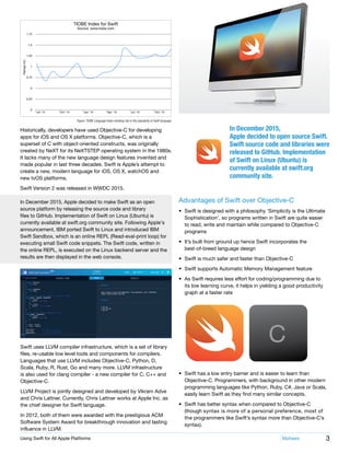 3Using Swift for All Apple Platforms	 Mphasis
Figure: TIOBE Language Index showing rise in the popularity of Swift language
Historically, developers have used Objective-C for developing
apps for iOS and OS X platforms. Objective-C, which is a
superset of C with object-oriented constructs, was originally
created by NeXT for its NeXTSTEP operating system in the 1980s.
It lacks many of the new language design features invented and
made popular in last three decades. Swift is Apple’s attempt to
create a new, modern language for iOS, OS X, watchOS and
new tvOS platforms.
Swift Version 2 was released in WWDC 2015.
Swift uses LLVM compiler infrastructure, which is a set of library
files, re-usable low level tools and components for compilers.
Languages that use LLVM includes Objective-C, Python, D,
Scala, Ruby, R, Rust, Go and many more. LLVM infrastructure
is also used for clang compiler - a new compiler for C, C++ and
Objective-C.
LLVM Project is jointly designed and developed by Vikram Adve
and Chris Lattner. Currently, Chris Lattner works at Apple Inc. as
the chief designer for Swift language.
In 2012, both of them were awarded with the prestigious ACM
Software System Award for breakthrough innovation and lasting
influence in LLVM.
In December 2015, Apple decided to make Swift as an open
source platform by releasing the source code and library
files to GitHub. Implementation of Swift on Linux (Ubuntu) is
currently available at swift.org community site. Following Apple’s
announcement, IBM ported Swift to Linux and introduced IBM
Swift Sandbox, which is an online REPL (Read-eval-print loop) for
executing small Swift code snippets. The Swift code, written in
the online REPL, is executed on the Linux backend server and the
results are then displayed in the web console.
Advantages of Swift over Objective-C
•	 Swift is designed with a philosophy ‘Simplicity is the Ultimate
Sophistication’, so programs written in Swift are quite easier
to read, write and maintain while compared to Objective-C
programs
•	 It’s built from ground up hence Swift incorporates the
best-of-breed language design
•	 Swift is much safer and faster than Objective-C
•	 Swift supports Automatic Memory Management feature
•	 As Swift requires less effort for coding/programming due to
its low learning curve, it helps in yielding a good productivity
graph at a faster rate
•	 Swift has a low entry barrier and is easier to learn than
Objective-C. Programmers, with background in other modern
programming languages like Python, Ruby, C#, Java or Scala,
easily learn Swift as they find many similar concepts.
•	 Swift has better syntax when compared to Objective-C
(though syntax is more of a personal preference, most of
the programmers like Swift’s syntax more than Objective-C’s
syntax).
TIOBE Index for Swift
Source: www.tiobe.com
1.75
1.5
1.25
1
0.75
.5
0.25
0
Jul' 14 Oct' 14
Ratings(%)
Jan' 15 Apr' 15 Jul' 15 Oct' 15
In December 2015,
Apple decided to open source Swift.
Swift source code and libraries were
released to GitHub. Implementation
of Swift on Linux (Ubuntu) is
currently available at swift.org
community site.
 