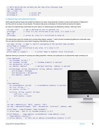 8Using Swift for All Apple Platforms	 Mphasis
// While declaring the variable use the Type alias alternate type
var emp: Employee
emp = ("John", 55)
print(emp.0)		 // prints John
print(emp.1)		 // prints 55
9. Optional Type and Optional Chaining
Swift supports Optional Types that handles the absence of a value. Using optionals is similar to using nil with pointers in Objective-C,
but they work for any type, not just classes. The options help avoid unnecessary nil checks before accessing the objects.
So value of an Optional type would either be some value or nil. Optional types are declared by marking ? after type name.
var age: Int?	 // age is declared as Int? or optional int
print(age)		 // since it’s not initialized to any value, it’s value is nil
age = 10
print(age)		 // prints 10, since it’s initialized to value 10
The optional type wraps the variable and to access these objects, operator ‘!’ used to forced unwrapping & getting the underneath value.
This can also be achieved by using implicit wrapping, while defining, as below.
var name: String!	 // Name is implicit unwrapping of the optional name variable
print(“Name is (name)”)	
// since it’s not initialized to any value, it’s value is nil
name = "Anamika"
print("Name is (name)")		 // prints “Name is Anamika” since initialized
Optional chaining is a process for querying and calling properties, methods, and subscripts on an optional that might currently be nil.
class Employee{
	 var firstName: String = ""
	 var lastName: String?		 // lastName property is optional
	 var designation: String = ""
	 var address: Address?		 // Optional chaining – Address is optional
init(firstName: String, designation: String, address: Address?){
		 self.firstName = firstName
		 self.designation = designation
		 self.address = address
	}
}
class Address{
	 var streetAddress: String?	 // streetAddress property is optional
	 var city: String = ""
	 var country: String = ""
	 init(city: String, country: String){
self.city = city
self.country = countr
	}
}
var add = Address(city: "Mpls", country: "USA")
var emp = Employee(firstName: "John", designation: "Architect", address: add)
print("Name - (emp.firstName) (emp.lastName)")
// prints Name - John nil as lastName property is nill
print("Address - (emp.address!.streetAddress) (emp.address!.city)
	 (emp.address!.country)")
// prints Address - nil Mpls USA as Address.streetAddress property is nill
 