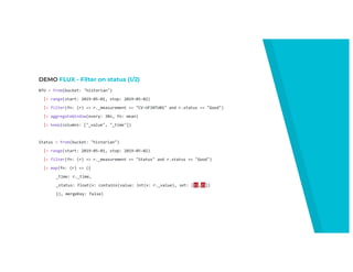 DEMO FLUX - Filter on status (1/2)
NTU = from(bucket: "historian")
|> range(start: 2019-05-01, stop: 2019-05-02)
|> filter(fn: (r) => r._measurement == "CV-UF1NTU01" and r.status == "Good")
|> aggregateWindow(every: 30s, fn: mean)
|> keep(columns: ["_value", "_time"])
Status = from(bucket: "historian")
|> range(start: 2019-05-01, stop: 2019-05-02)
|> filter(fn: (r) => r._measurement == "Status" and r.status == "Good")
|> map(fn: (r) => ({
_time: r._time,
_status: float(v: contains(value: int(v: r._value), set: [11,21])
}), mergeKey: false)
 