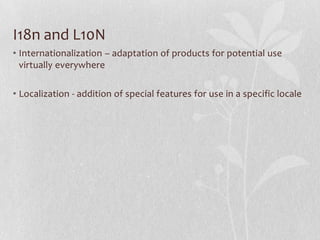 I18n and L10N
• Internationalization – adaptation of products for potential use
virtually everywhere
• Localization - addition of special features for use in a specific locale
 